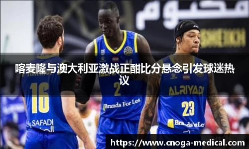 喀麦隆与澳大利亚激战正酣比分悬念引发球迷热议